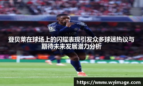 登贝莱在球场上的闪耀表现引发众多球迷热议与期待未来发展潜力分析