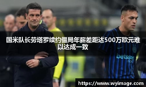 国米队长劳塔罗续约僵局年薪差距达500万欧元难以达成一致